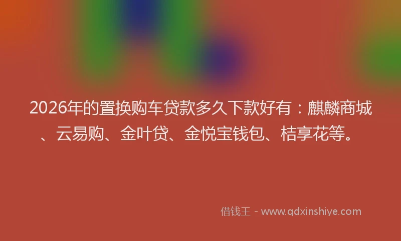 2026年的置换购车贷款多久下款好有：麒麟商城、云易购、金叶贷、金悦宝钱包、桔享花等。