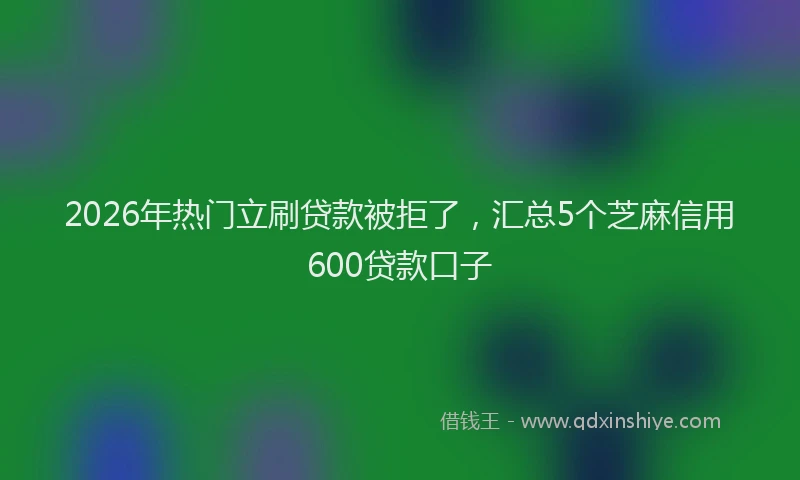 2026年热门立刷贷款被拒了，汇总5个芝麻信用600贷款口子