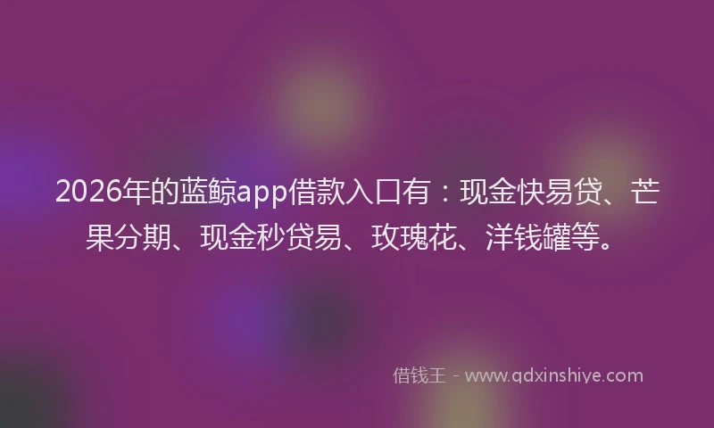 2026年的蓝鲸app借款入口有：现金快易贷、芒果分期、现金秒贷易、玫瑰花、洋钱罐等。