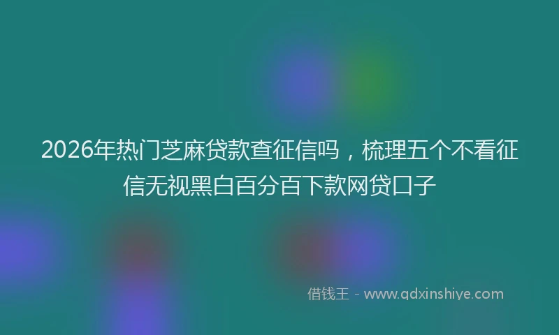 2026年热门芝麻贷款查征信吗，梳理五个不看征信无视黑白百分百下款网贷口子