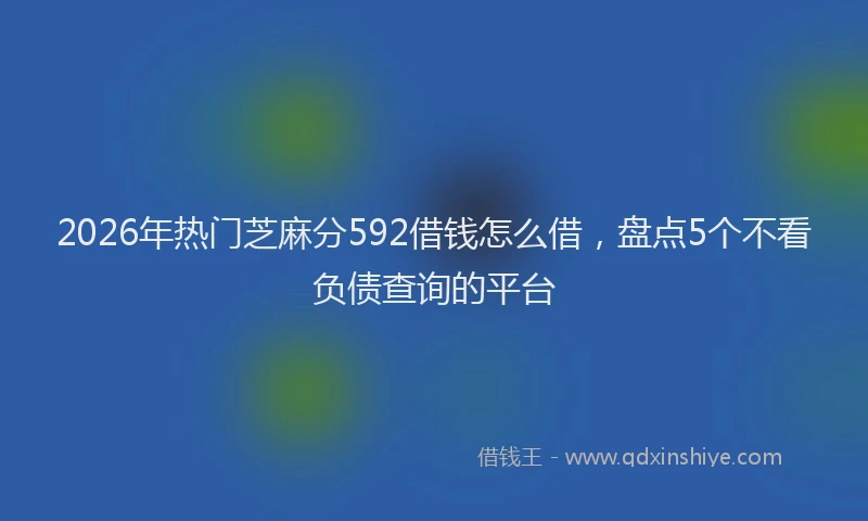 2026年热门芝麻分592借钱怎么借，盘点5个不看负债查询的平台