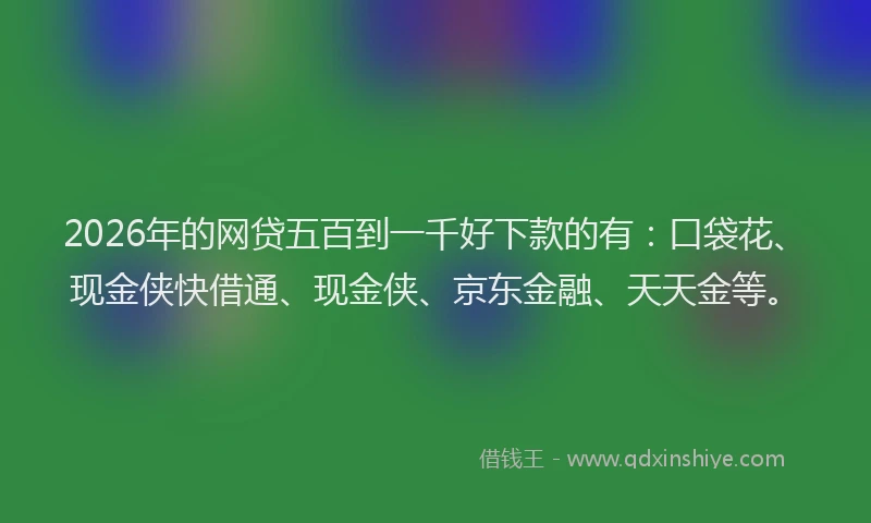 2026年的网贷五百到一千好下款的有：口袋花、现金侠快借通、现金侠、京东金融、天天金等。