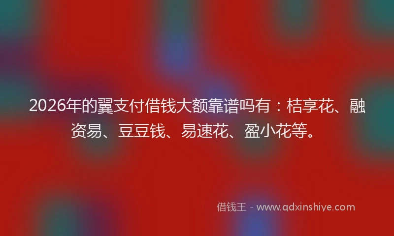 2026年的翼支付借钱大额靠谱吗有：桔享花、融资易、豆豆钱、易速花、盈小花等。