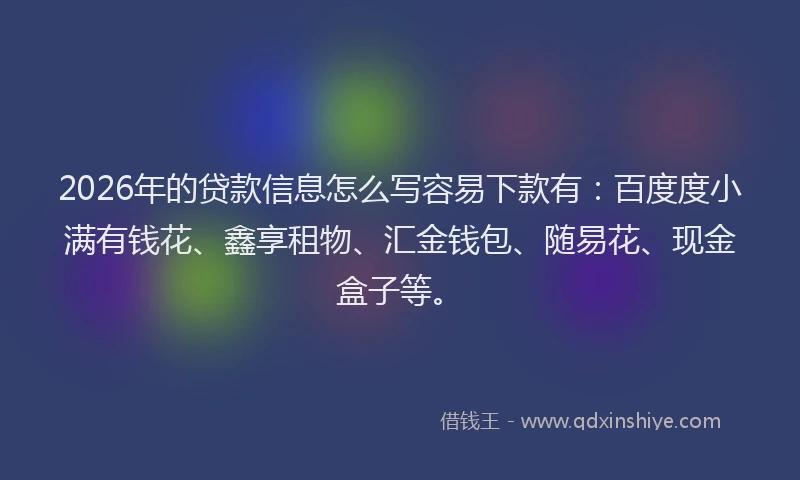 2026年的贷款信息怎么写容易下款有：百度度小满有钱花、鑫享租物、汇金钱包、随易花、现金盒子等。