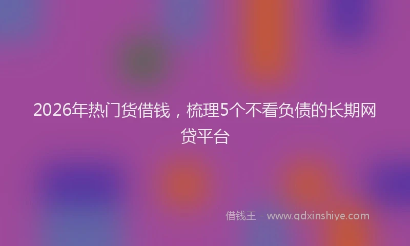 2026年热门货借钱，梳理5个不看负债的长期网贷平台