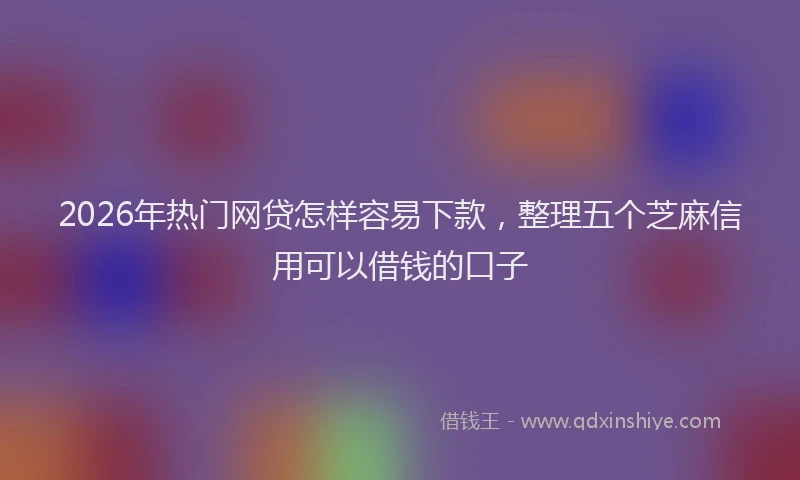 2026年热门网贷怎样容易下款，整理五个芝麻信用可以借钱的口子