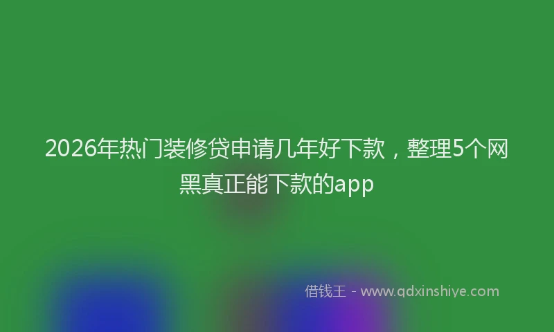 2026年热门装修贷申请几年好下款，整理5个网黑真正能下款的app