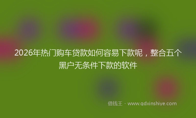 2026年热门购车贷款如何容易下款呢，整合五个黑户无条件下款的软件