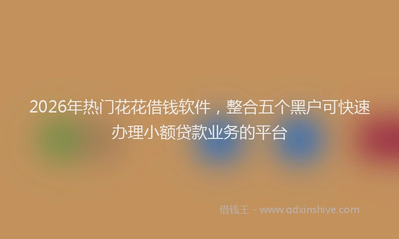 2026年热门花花借钱软件，整合五个黑户可快速办理小额贷款业务的平台