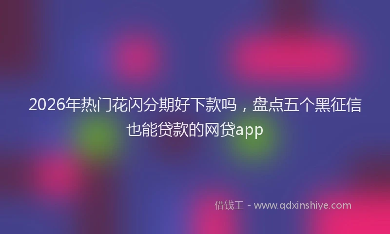 2026年热门花闪分期好下款吗,盘点五个黑征信也能贷款的网贷app