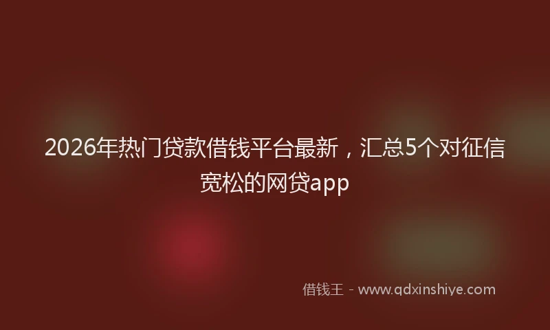 2026年热门贷款借钱平台最新，汇总5个对征信宽松的网贷app