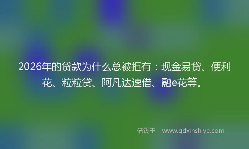 2026年的贷款为什么总被拒有：现金易贷、便利花、粒粒贷、阿凡达速借、融e花等。