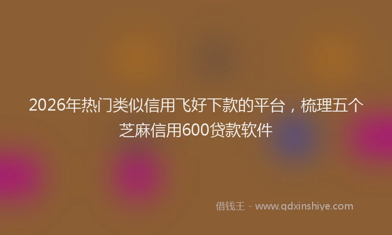 2026年热门类似信用飞好下款的平台，梳理五个芝麻信用600贷款软件