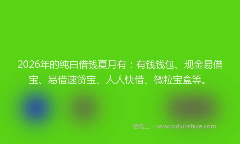 2026年的纯白借钱夏月有：有钱钱包、现金易借宝、易借速贷宝、人人快借、微粒宝盒等。
