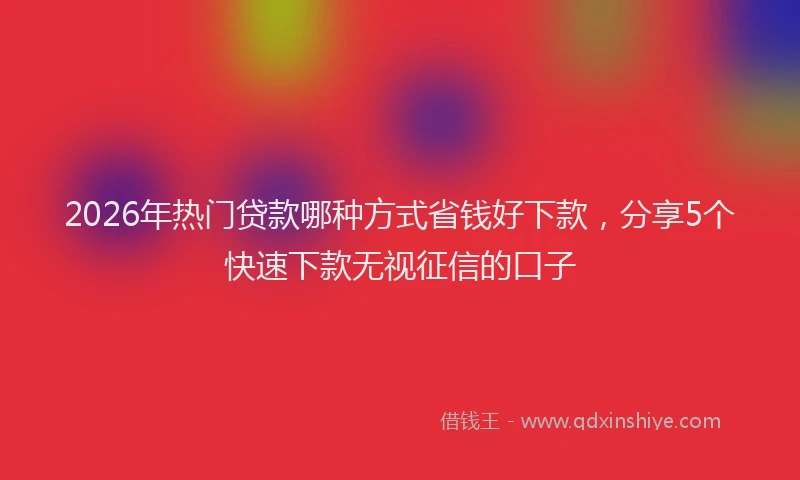 2026年热门贷款哪种方式省钱好下款，分享5个快速下款无视征信的口子
