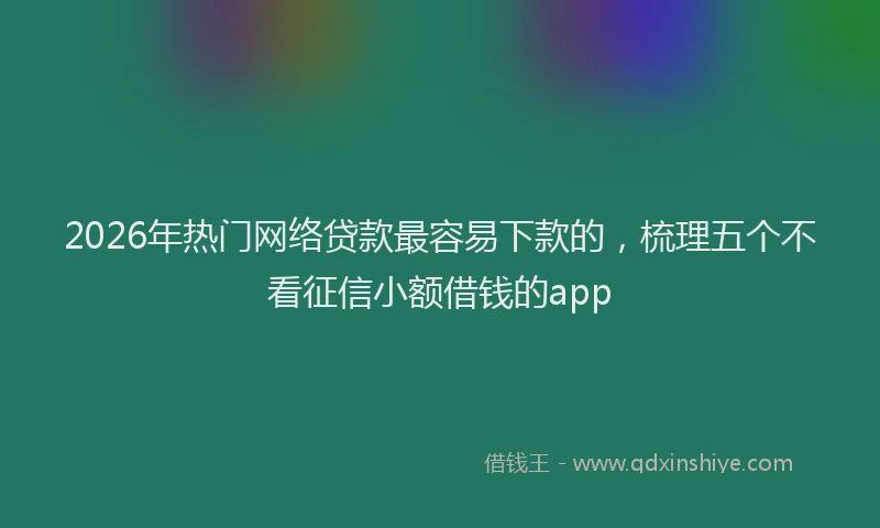 2026年热门网络贷款最容易下款的，梳理五个不看征信小额借钱的app