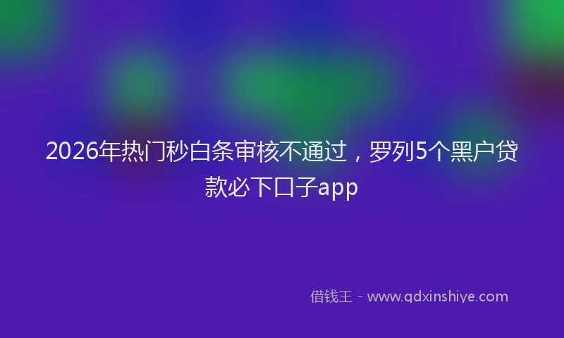 2026年热门秒白条审核不通过，罗列5个黑户贷款必下口子app