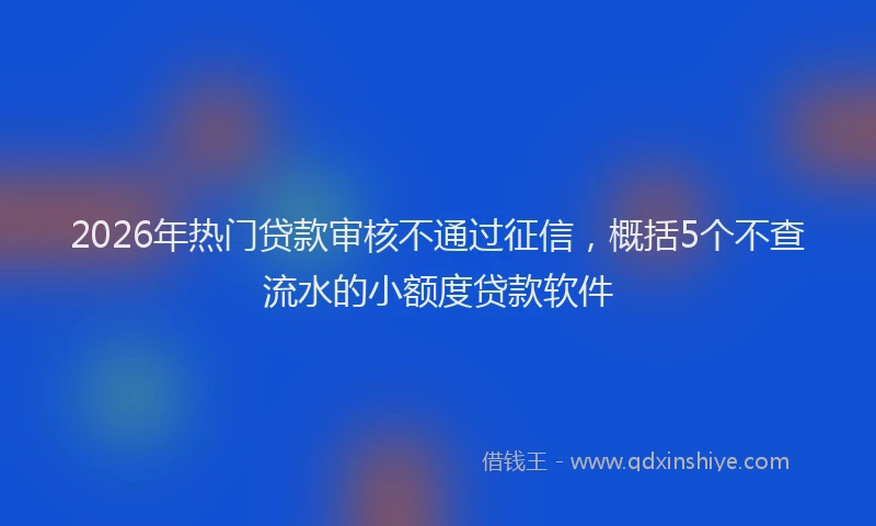 2026年热门贷款审核不通过征信，概括5个不查流水的小额度贷款软件