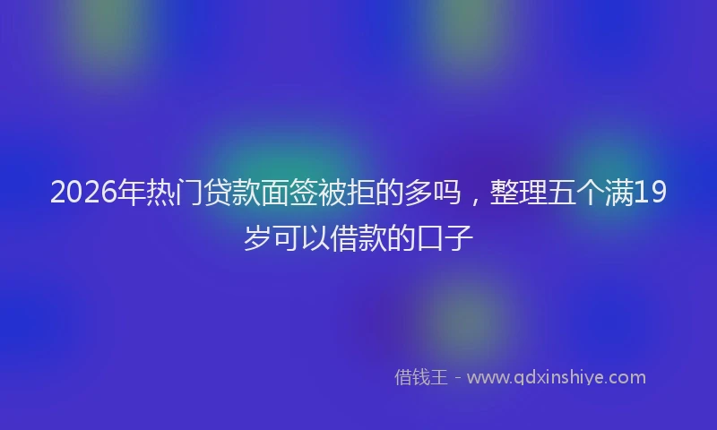 2026年热门贷款面签被拒的多吗，整理五个满19岁可以借款的口子