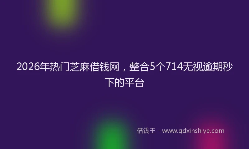 2026年热门芝麻借钱网，整合5个714无视逾期秒下的平台
