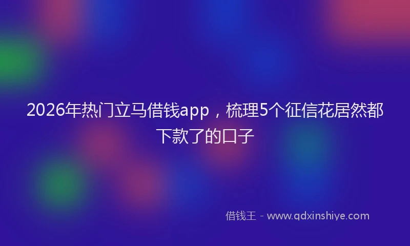 2026年热门立马借钱app，梳理5个征信花居然都下款了的口子