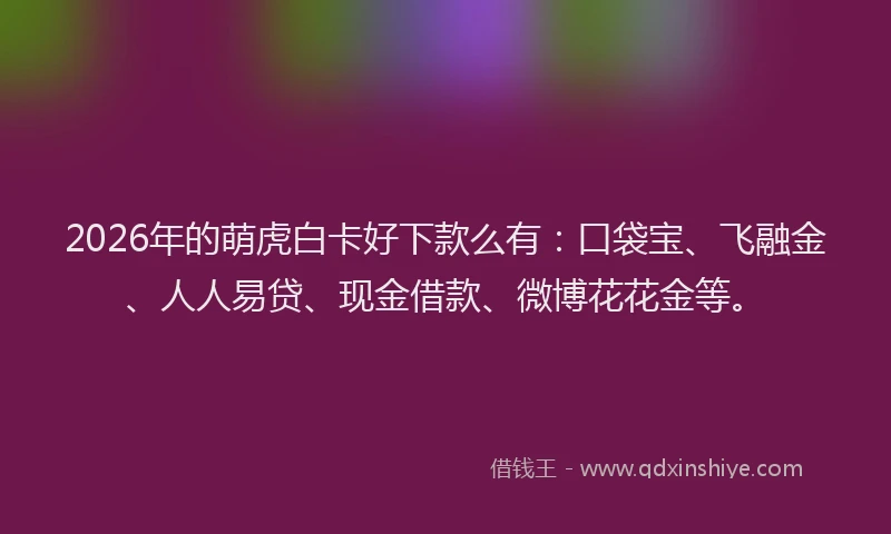 2026年的萌虎白卡好下款么有：口袋宝、飞融金、人人易贷、现金借款、微博花花金等。