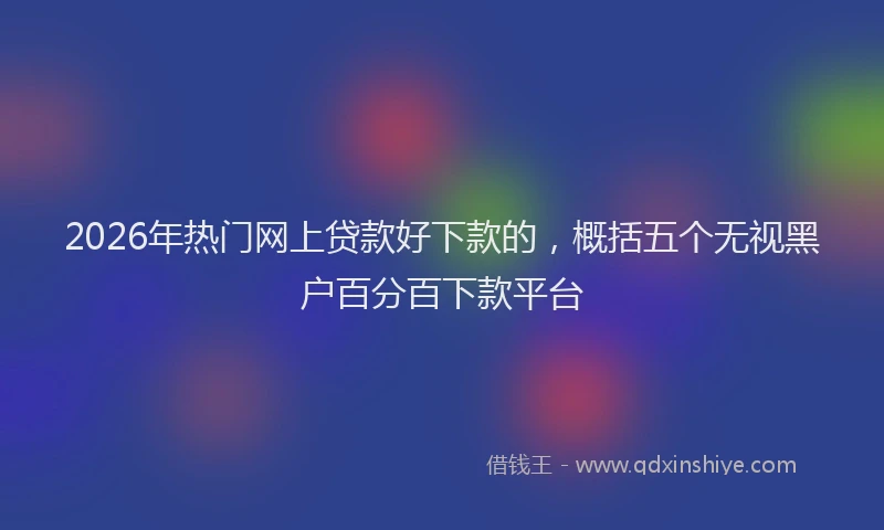 2026年热门网上贷款好下款的,概括五个无视黑户百分百下款平台