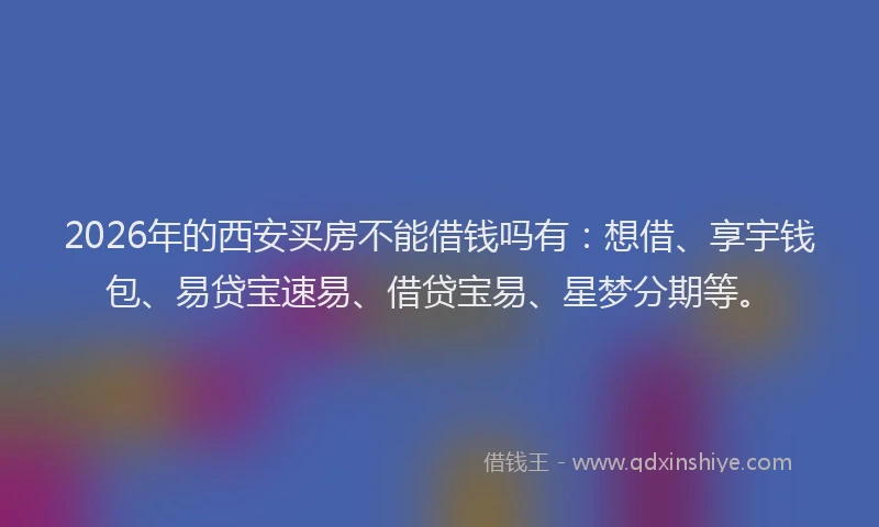 2026年的西安买房不能借钱吗有：想借、享宇钱包、易贷宝速易、借贷宝易、星梦分期等。