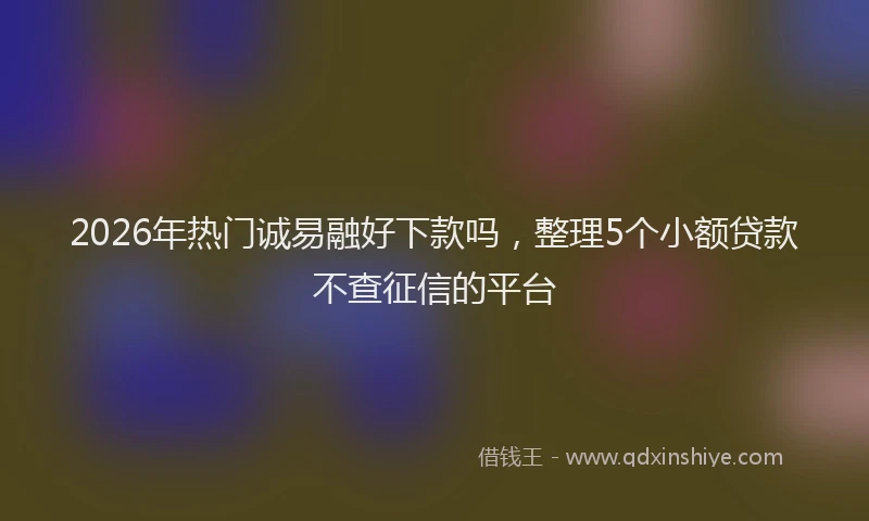 2026年热门诚易融好下款吗，整理5个小额贷款不查征信的平台