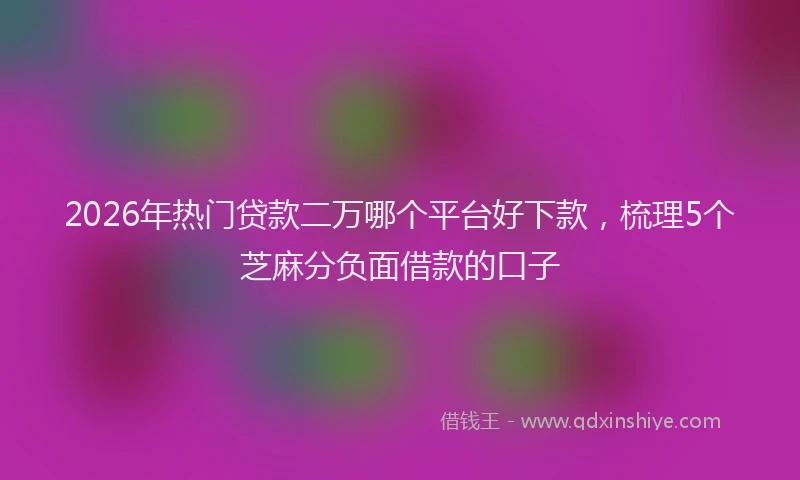 2026年热门贷款二万哪个平台好下款，梳理5个芝麻分负面借款的口子