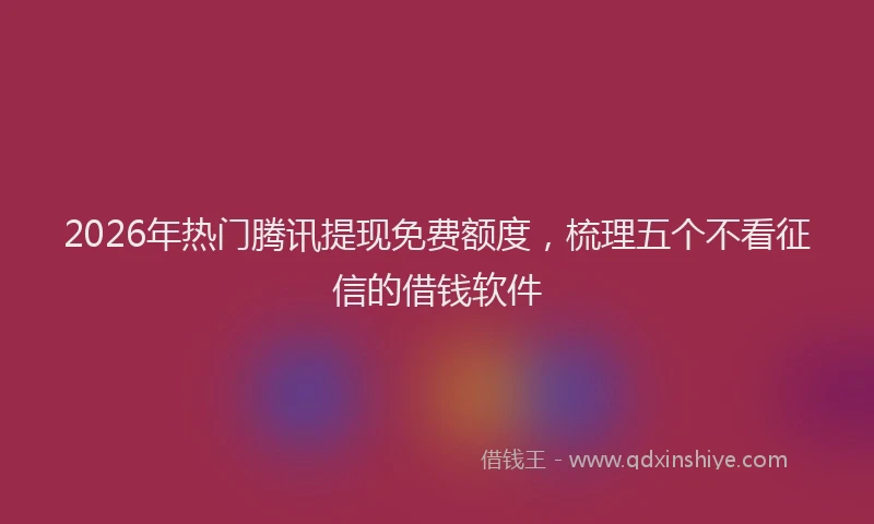 2026年热门腾讯提现免费额度，梳理五个不看征信的借钱软件