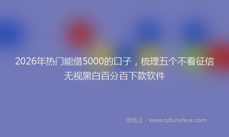 2026年热门能借5000的口子，梳理五个不看征信无视黑白百分百下款软件