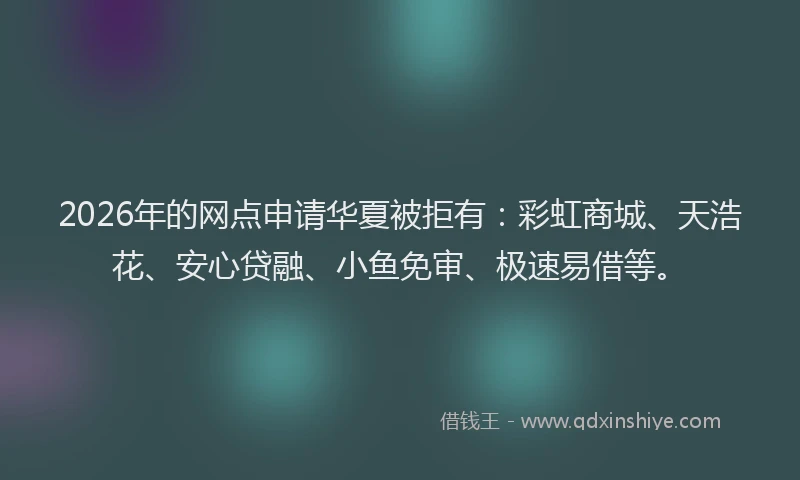2026年的网点申请华夏被拒有：彩虹商城、天浩花、安心贷融、小鱼免审、极速易借等。