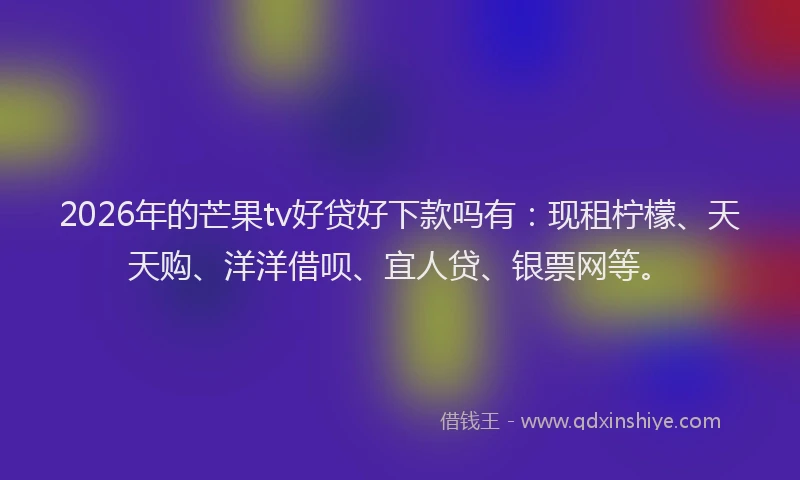 2026年的芒果tv好贷好下款吗有：现租柠檬、天天购、洋洋借呗、宜人贷、银票网等。