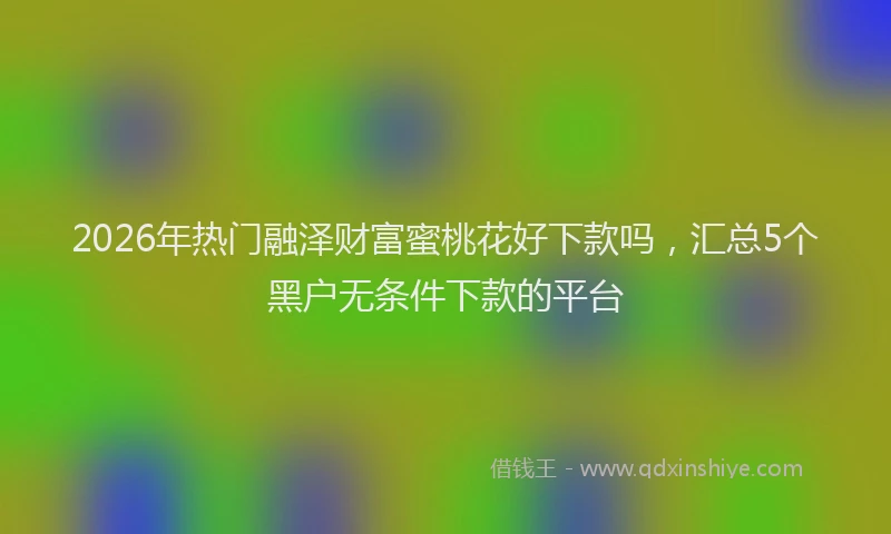 2026年热门融泽财富蜜桃花好下款吗，汇总5个黑户无条件下款的平台