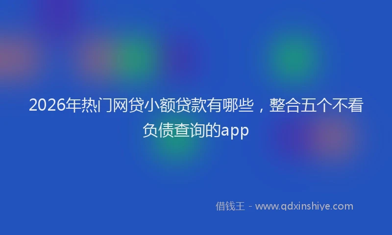 2026年热门网贷小额贷款有哪些,整合五个不看负债查询的app