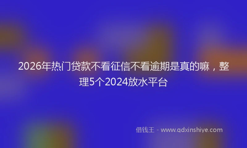 2026年热门贷款不看征信不看逾期是真的嘛，整理5个2024放水平台