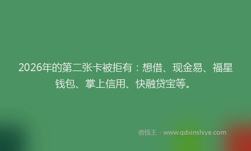 2026年的第二张卡被拒有：想借、现金易、福星钱包、掌上信用、快融贷宝等。