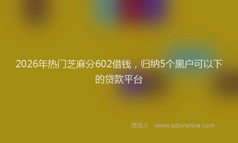 2026年热门芝麻分602借钱，归纳5个黑户可以下的贷款平台