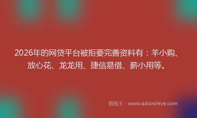 2026年的网贷平台被拒要完善资料有：羊小购、放心花、龙龙用、捷信易借、薪小用等。