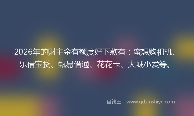 2026年的财主金有额度好下款有：蛮想购租机、乐借宝贷、甄易借通、花花卡、大城小爱等。