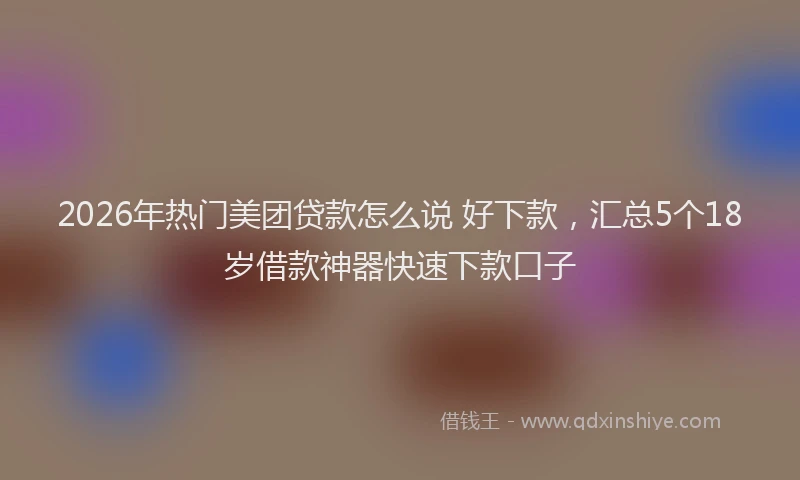 2026年热门美团贷款怎么说 好下款，汇总5个18岁借款神器快速下款口子