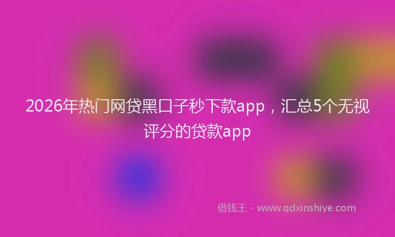2026年热门网贷黑口子秒下款app，汇总5个无视评分的贷款app