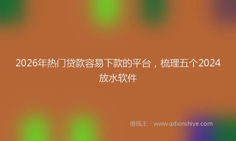 2026年热门贷款容易下款的平台，梳理五个2024放水软件