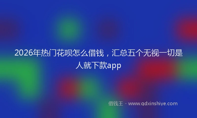 2026年热门花呗怎么借钱，汇总五个无视一切是人就下款app