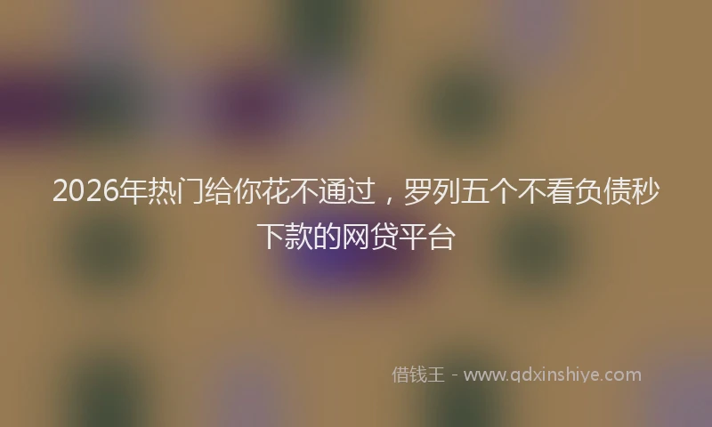 2026年热门给你花不通过，罗列五个不看负债秒下款的网贷平台