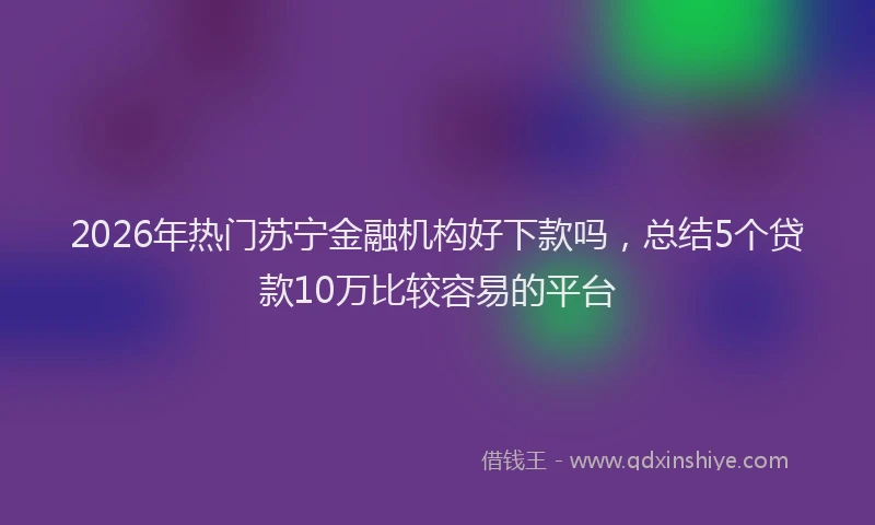 2026年热门苏宁金融机构好下款吗，总结5个贷款10万比较容易的平台