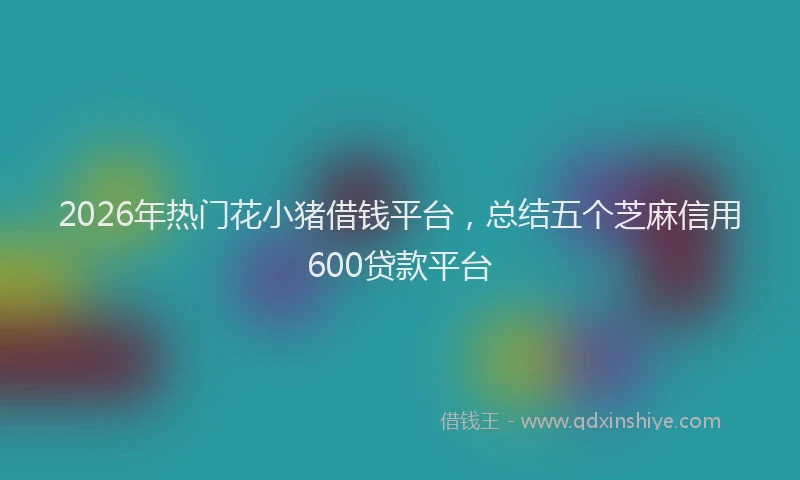 2026年热门花小猪借钱平台，总结五个芝麻信用600贷款平台