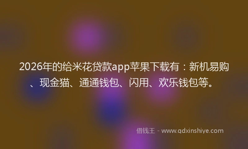 2026年的给米花贷款app苹果下载有：新机易购、现金猫、通通钱包、闪用、欢乐钱包等。