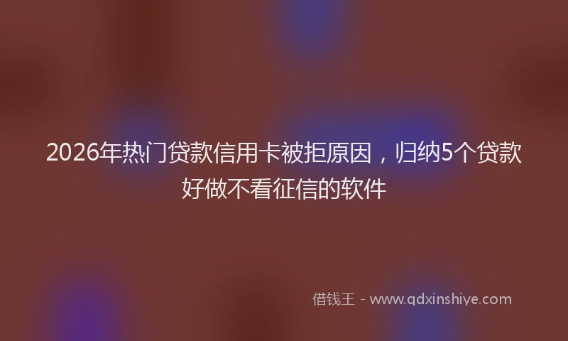 2026年热门贷款信用卡被拒原因,归纳5个贷款好做不看征信的软件